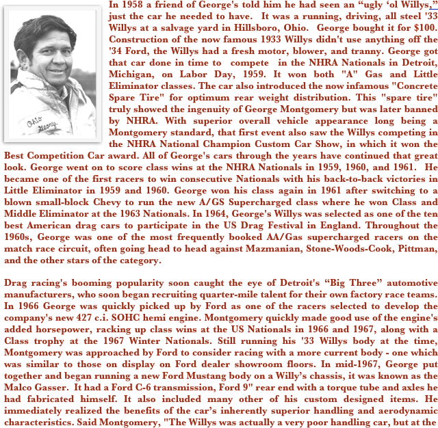￼In 1958 a friend of George's told him he had seen an “ugly ‘ol Willys,” just the car he needed to have.  It was a running, driving, all steel '33 Willys at a salvage yard in Hillsboro, Ohio.  George bought it for $100.  Construction of the now famous 1933 Willys didn't use anything off the '34 Ford, the Willys had a fresh motor, blower, and tranny. George got that car done in time to  compete  in the NHRA Nationals in Detroit, Michigan, on Labor Day, 1959. It won both "A" Gas and Little Eliminator classes. The car also introduced the now infamous "Concrete Spare Tire" for optimum rear weight distribution. This "spare tire" truly showed the ingenuity of George Montgomery but was later banned by NHRA. With superior overall vehicle appearance long being a Montgomery standard, that first event also saw the Willys competing in the NHRA National Champion Custom Car Show, in which it won the Best Competition Car award. All of George's cars through the years have continued that great look. George went on to score class wins at the NHRA Nationals in 1959, 1960, and 1961.  He became one of the first racers to win consecutive Nationals with his back-to-back victories in Little Eliminator in 1959 and 1960. George won his class again in 1961 after switching to a blown small-block Chevy to run the new A/GS Supercharged class where he won Class and Middle Eliminator at the 1963 Nationals. In 1964, George's Willys was selected as one of the ten best American drag cars to participate in the US Drag Festival in England. Throughout the 1960s, George was one of the most frequently booked AA/Gas supercharged racers on the match race circuit, often going head to head against Mazmanian, Stone-Woods-Cook, Pittman, and the other stars of the category. 
Drag racing's booming popularity soon caught the eye of Detroit's “Big Three” automotive manufacturers, who soon began recruiting quarter-mile talent for their own factory race teams. In 1966 George was quickly picked up by Ford as one of the racers selected to develop the company's new 427 c.i. SOHC hemi engine. Montgomery quickly made good use of the engine's added horsepower, racking up class wins at the US Nationals in 1966 and 1967, along with a Class trophy at the 1967 Winter Nationals. Still running his '33 Willys body at the time, Montgomery was approached by Ford to consider racing with a more current body - one which was similar to those on display on Ford dealer showroom floors. In mid-1967, George put together and began running a new Ford Mustang body on a Willy’s chassis, it was known as the Malco Gasser.  It had a Ford C-6 transmission, Ford 9" rear end with a torque tube and axles he had fabricated himself. It also included many other of his custom designed items. He immediately realized the benefits of the car’s inherently superior handling and aerodynamic characteristics. Said Montgomery, "The Willys was actually a very poor handling car, but at the