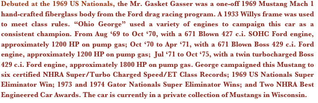 Debuted at the 1969 US Nationals, the Mr. Gasket Gasser was a one-off 1969 Mustang Mach 1 hand-crafted fiberglass body from the Ford drag racing program. A 1933 Willys frame was used to meet class rules. “Ohio George” used a variety of engines to campaign this car as a consistent champion. From Aug ‘69 to Oct ‘70, with a 671 Blown 427 c.i. SOHC Ford engine, approximately 1200 HP on pump gas; Oct ‘70 to Apr ‘71, with a 671 Blown Boss 429 c.i. Ford engine, approximately 1200 HP on pump gas;  Jul ‘71 to Oct ‘75, with a twin turbocharged Boss 429 c.i. Ford engine, approximately 1800 HP on pump gas. George campaigned this Mustang to six certified NHRA Super/Turbo Charged Speed/ET Class Records; 1969 US Nationals Super Eliminator Win; 1973 and 1974 Gator Nationals Super Eliminator Wins; and Two NHRA Best Engineered Car Awards. The car is currently in a private collection of Mustangs in Wisconsin.